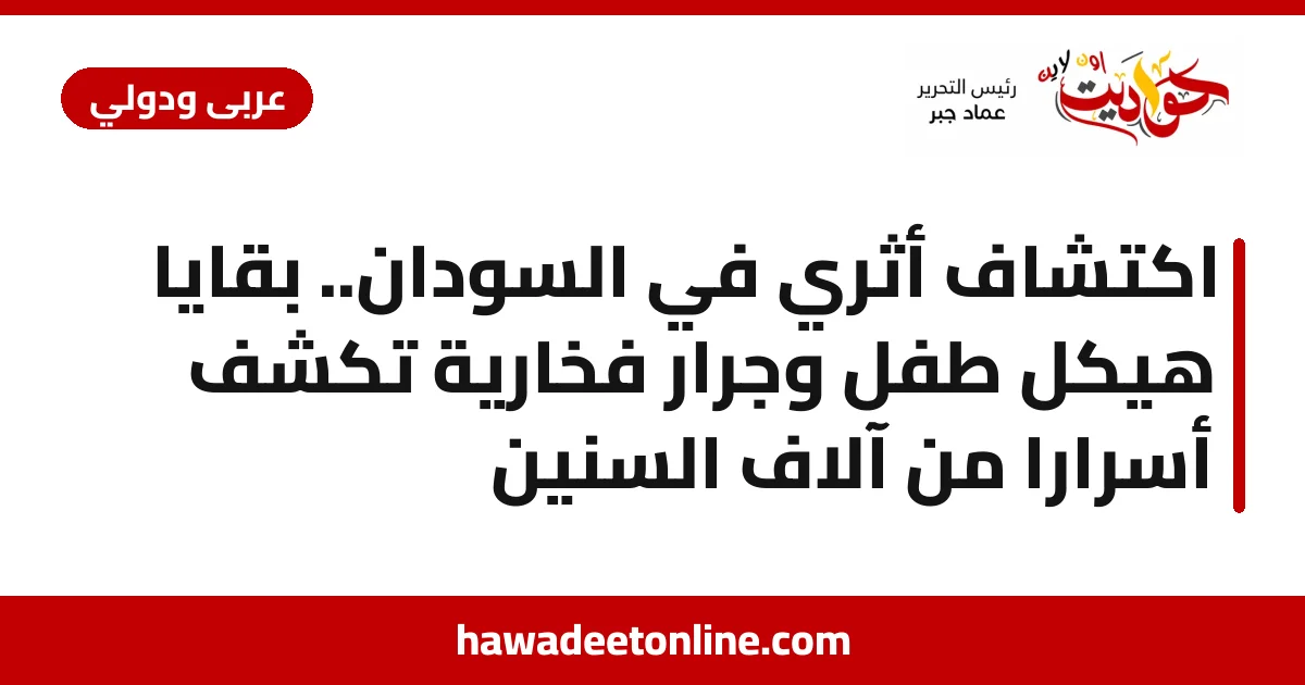 اكتشاف أثري في السودان.. بقايا هيكل طفل وجرار فخارية تكشف أسرارًا من آلاف السنين