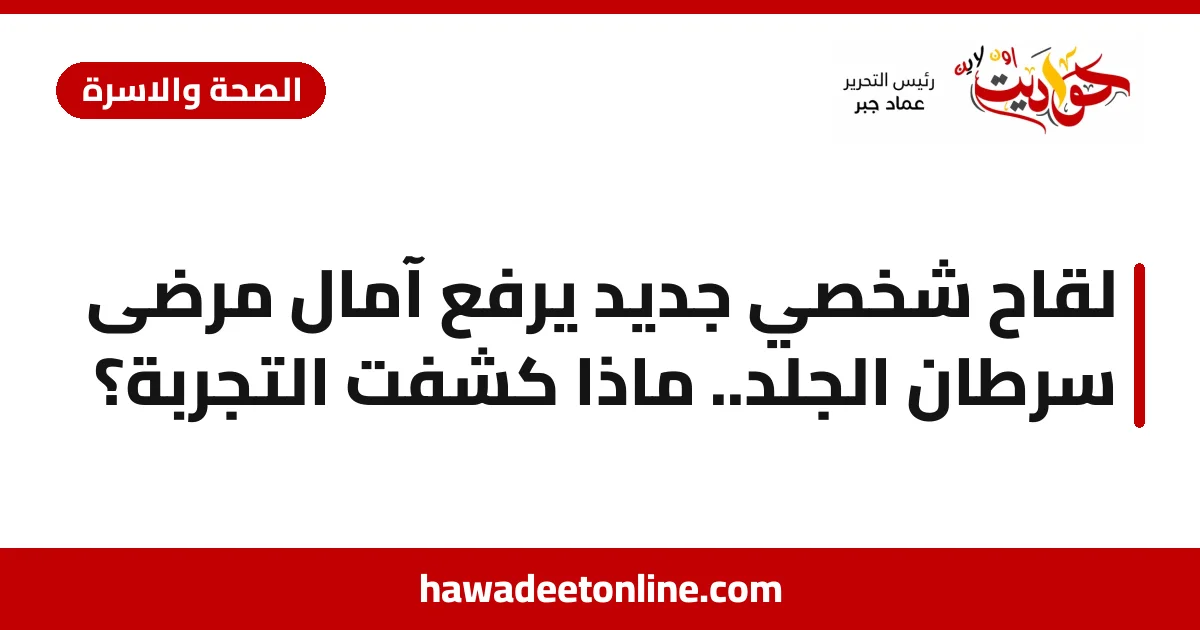 لقاح شخصي جديد يرفع آمال مرضى سرطان الجلد.. ماذا كشفت التجربة؟