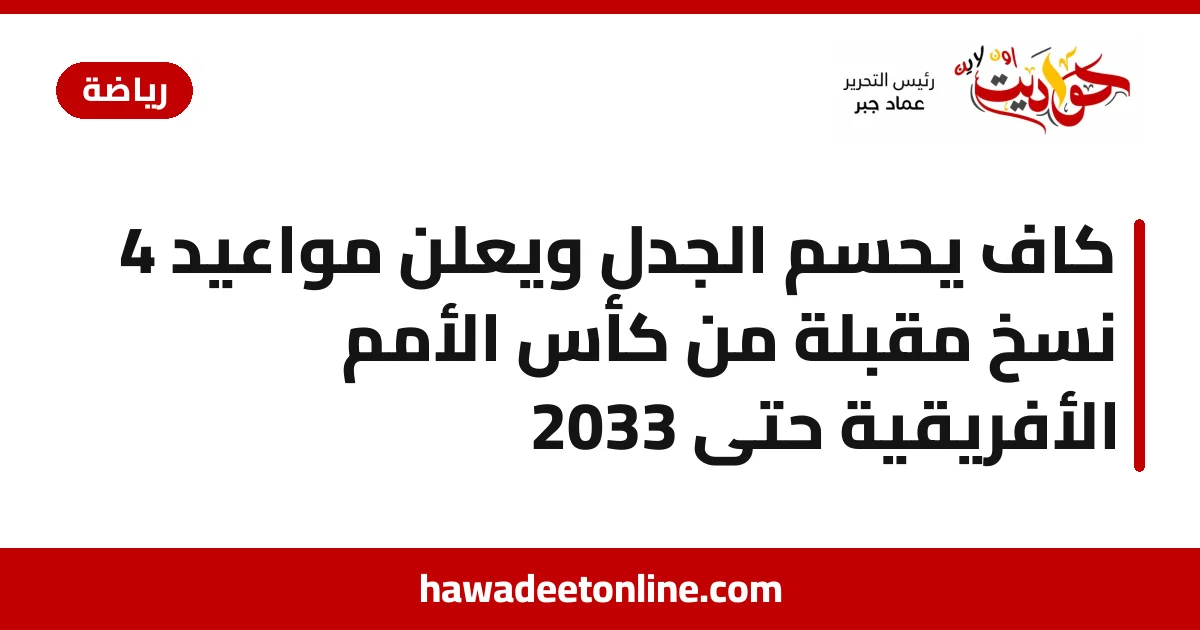 كاف يحسم الجدل ويعلن مواعيد 4 نسخ مقبلة من كأس الأمم الأفريقية حتى 2033
