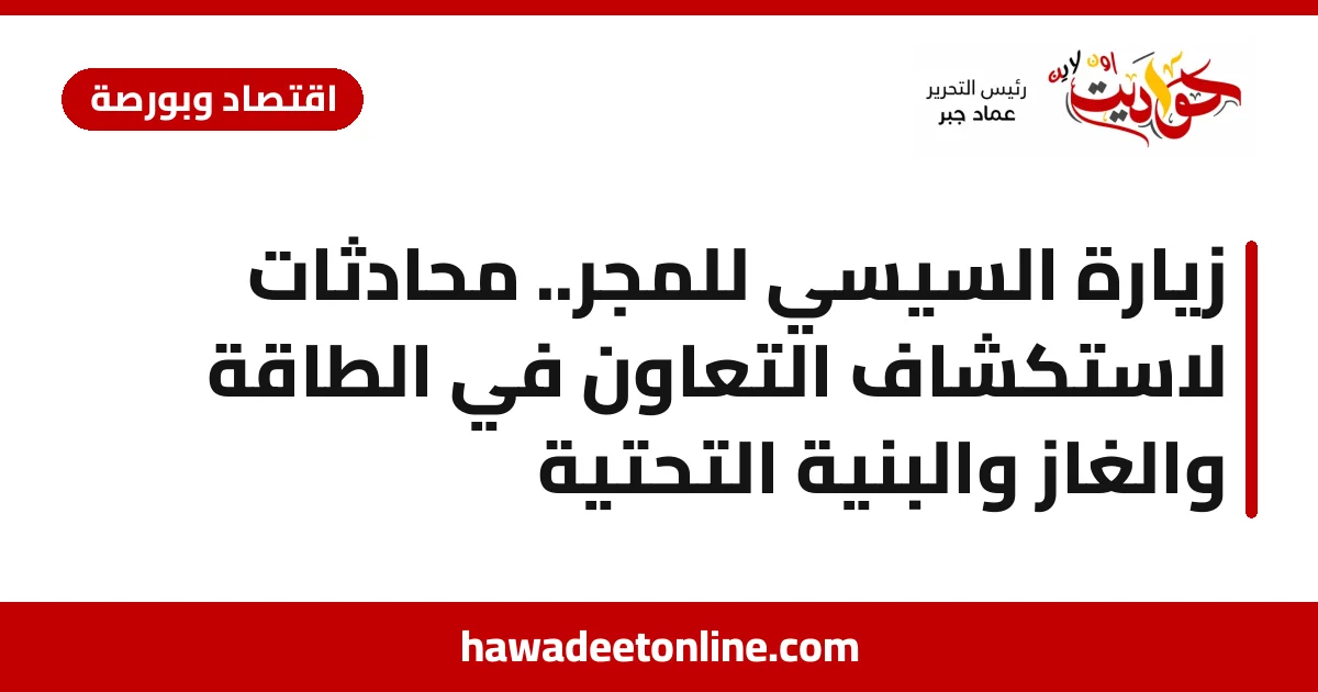 زيارة السيسي للمجر.. محادثات لاستكشاف التعاون في الطاقة والغاز والبنية التحتية